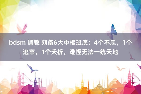 bdsm 调教 刘备6大中枢班底：4个不忠，1个逃窜，1个夭折，难怪无法一统天地
