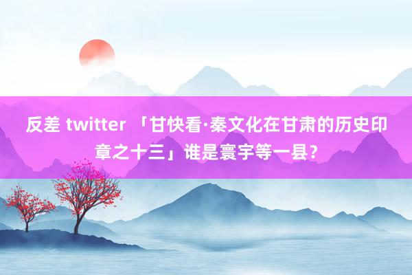 反差 twitter 「甘快看·秦文化在甘肃的历史印章之十三」谁是寰宇等一县？