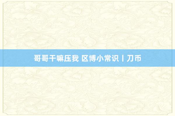 哥哥干嘛压我 区博小常识丨刀币