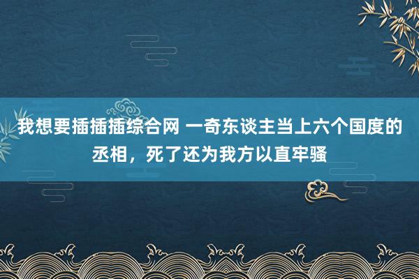 我想要插插插综合网 一奇东谈主当上六个国度的丞相，死了还为我方以直牢骚