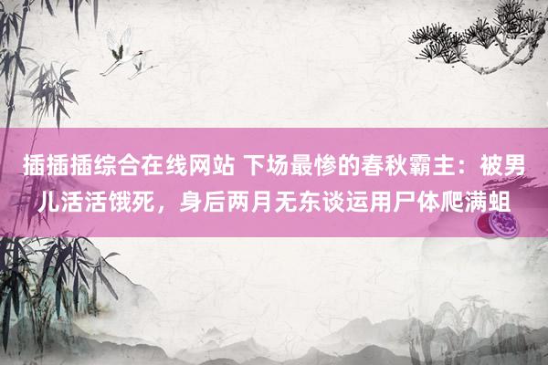 插插插综合在线网站 下场最惨的春秋霸主：被男儿活活饿死，身后两月无东谈运用尸体爬满蛆