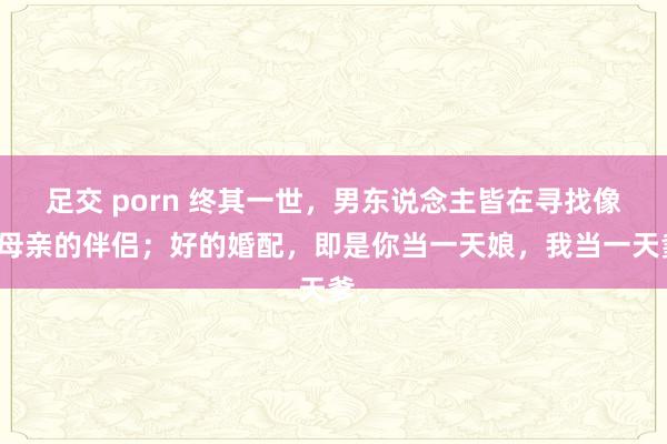 足交 porn 终其一世，男东说念主皆在寻找像他母亲的伴侣；好的婚配，即是你当一天娘，我当一天爹。