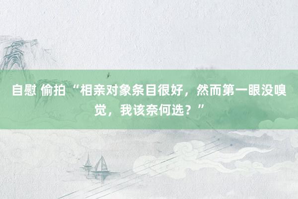 自慰 偷拍 “相亲对象条目很好，然而第一眼没嗅觉，我该奈何选？”