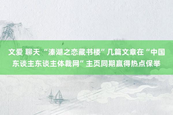 文爱 聊天 “溱湖之恋藏书楼”几篇文章在“中国东谈主东谈主体裁网”主页同期赢得热点保举