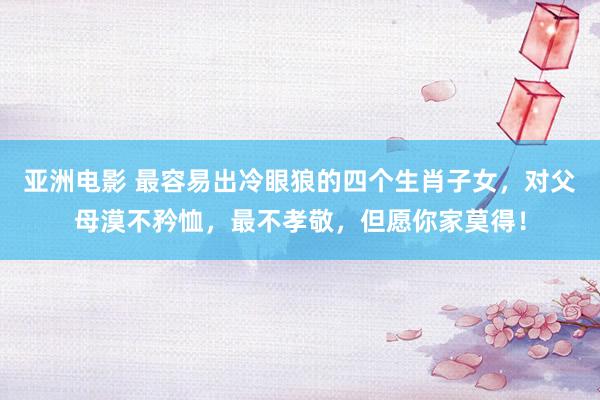 亚洲电影 最容易出冷眼狼的四个生肖子女，对父母漠不矜恤，最不孝敬，但愿你家莫得！