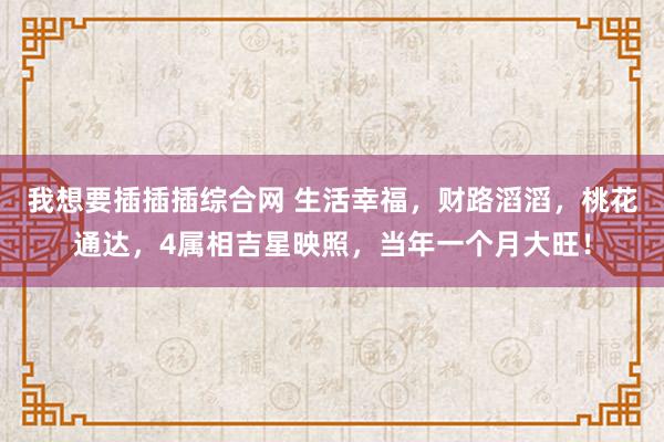 我想要插插插综合网 生活幸福，财路滔滔，桃花通达，4属相吉星映照，当年一个月大旺！