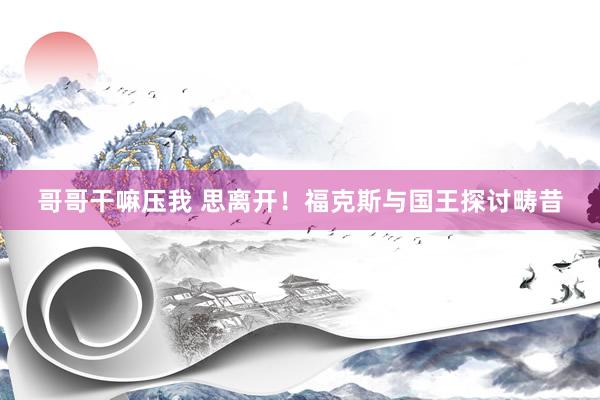 哥哥干嘛压我 思离开！福克斯与国王探讨畴昔
