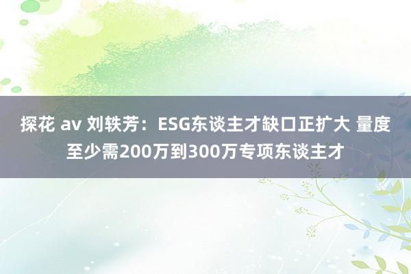 探花 av 刘轶芳：ESG东谈主才缺口正扩大 量度至少需200万到300万专项东谈主才