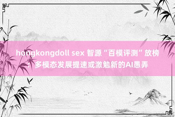 hongkongdoll sex 智源“百模评测”放榜：多模态发展提速或激勉新的AI愚弄