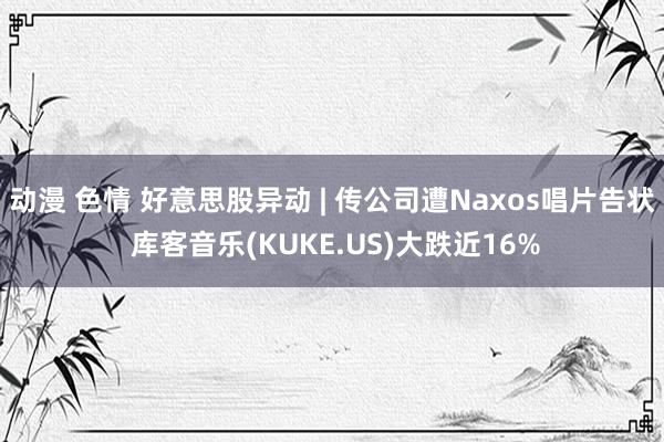 动漫 色情 好意思股异动 | 传公司遭Naxos唱片告状 库客音乐(KUKE.US)大跌近16%