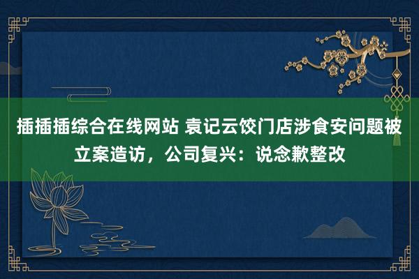 插插插综合在线网站 袁记云饺门店涉食安问题被立案造访，公司复兴：说念歉整改