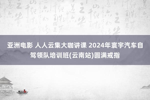 亚洲电影 人人云集大咖讲课 2024年寰宇汽车自驾领队培训班(云南站)圆满戒指