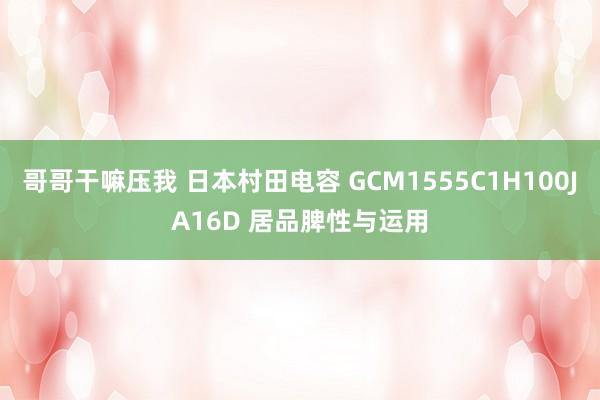 哥哥干嘛压我 日本村田电容 GCM1555C1H100JA16D 居品脾性与运用
