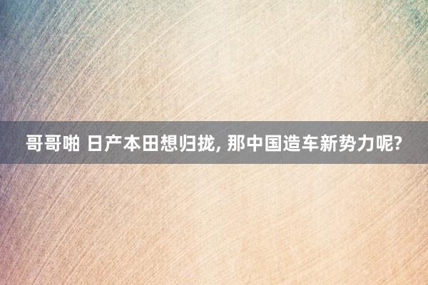哥哥啪 日产本田想归拢, 那中国造车新势力呢?