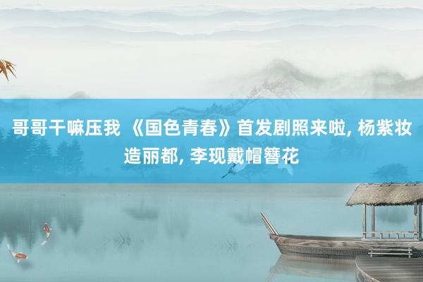 哥哥干嘛压我 《国色青春》首发剧照来啦, 杨紫妆造丽都, 李现戴帽簪花