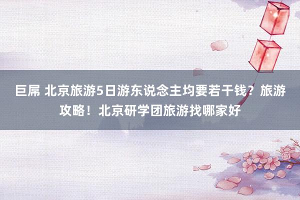 巨屌 北京旅游5日游东说念主均要若干钱？旅游攻略！北京研学团旅游找哪家好