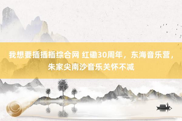 我想要插插插综合网 红磡30周年，东海音乐营，朱家尖南沙音乐关怀不减