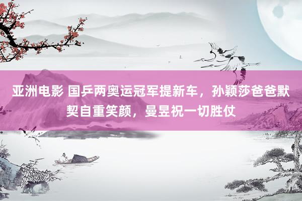 亚洲电影 国乒两奥运冠军提新车，孙颖莎爸爸默契自重笑颜，曼昱祝一切胜仗