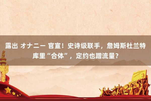 露出 オナニー 官宣！史诗级联手，詹姆斯杜兰特库里“合体”，定约也蹭流量？