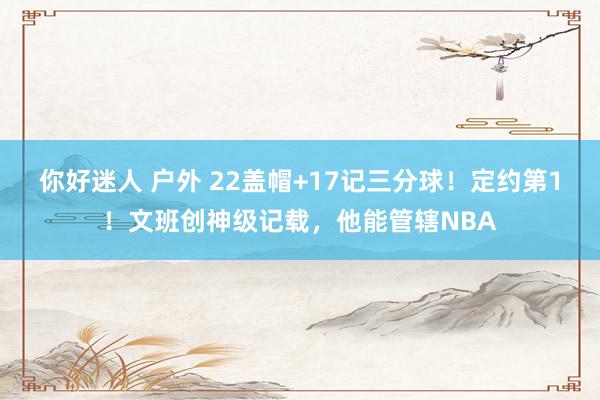 你好迷人 户外 22盖帽+17记三分球！定约第1！文班创神级记载，他能管辖NBA