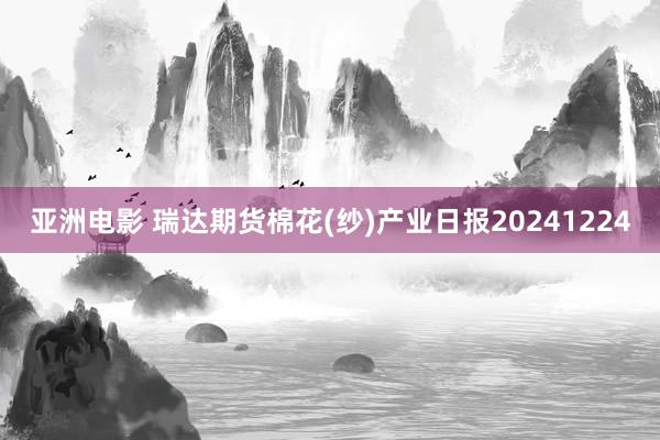 亚洲电影 瑞达期货棉花(纱)产业日报20241224