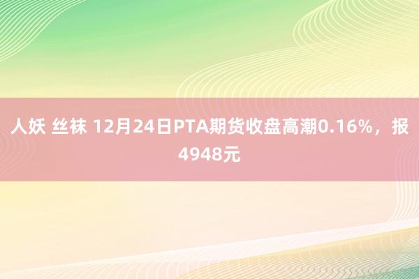人妖 丝袜 12月24日PTA期货收盘高潮0.16%，报4948元