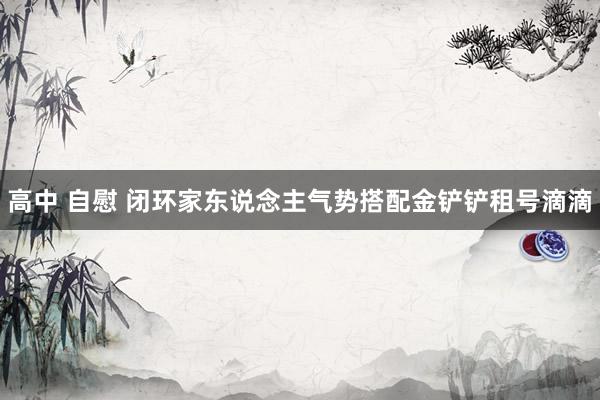 高中 自慰 闭环家东说念主气势搭配金铲铲租号滴滴