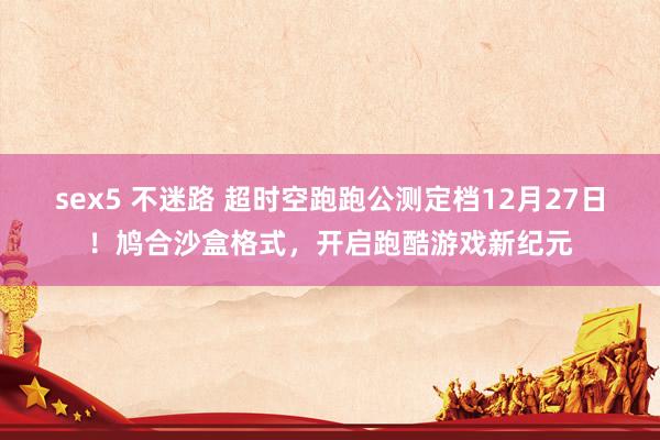 sex5 不迷路 超时空跑跑公测定档12月27日！鸠合沙盒格式，开启跑酷游戏新纪元