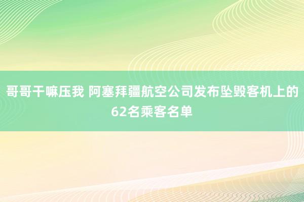 哥哥干嘛压我 阿塞拜疆航空公司发布坠毁客机上的62名乘客名单