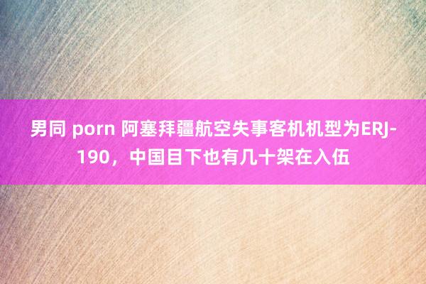 男同 porn 阿塞拜疆航空失事客机机型为ERJ-190，中国目下也有几十架在入伍