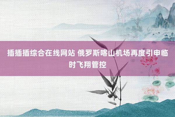 插插插综合在线网站 俄罗斯喀山机场再度引申临时飞翔管控