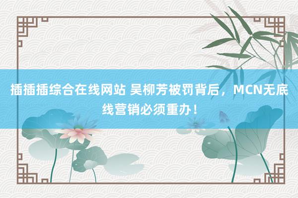 插插插综合在线网站 吴柳芳被罚背后，MCN无底线营销必须重办！