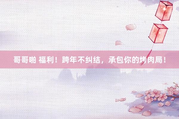 哥哥啪 福利！跨年不纠结，承包你的烤肉局！
