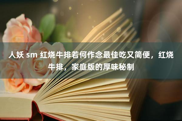 人妖 sm 红烧牛排若何作念最佳吃又简便，红烧牛排，家庭版的厚味秘制