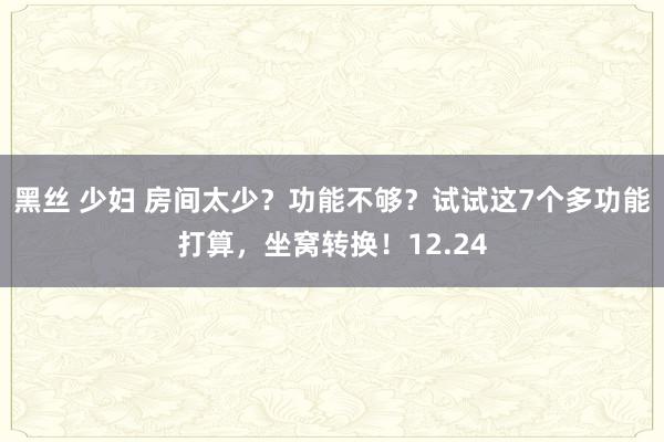 黑丝 少妇 房间太少？功能不够？试试这7个多功能打算，坐窝转换！12.24