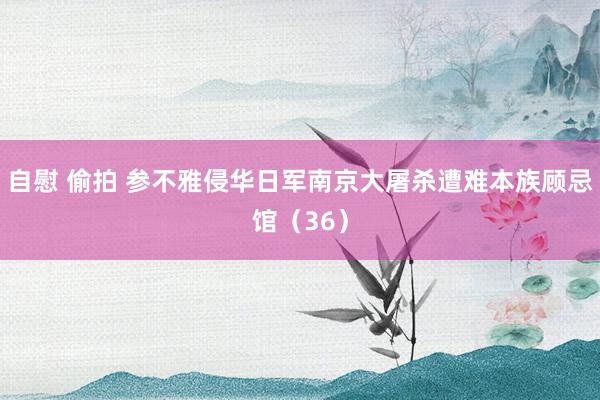 自慰 偷拍 参不雅侵华日军南京大屠杀遭难本族顾忌馆（36）