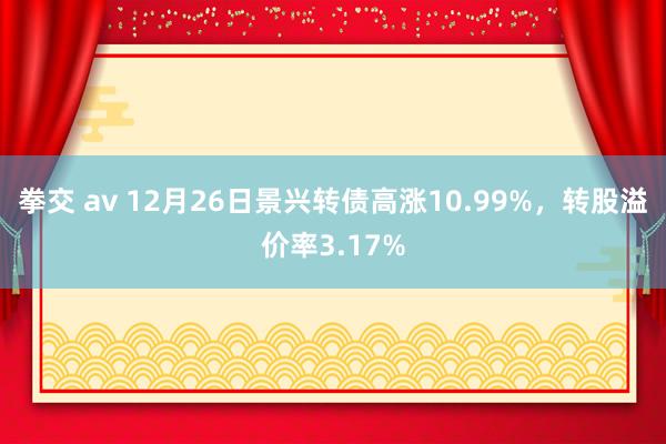 拳交 av 12月26日景兴转债高涨10.99%，转股溢价率3.17%