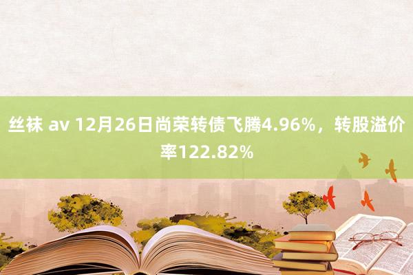 丝袜 av 12月26日尚荣转债飞腾4.96%，转股溢价率122.82%