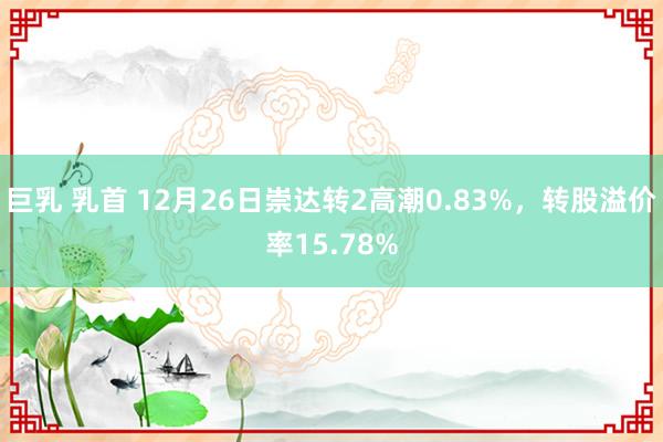 巨乳 乳首 12月26日崇达转2高潮0.83%，转股溢价率15.78%