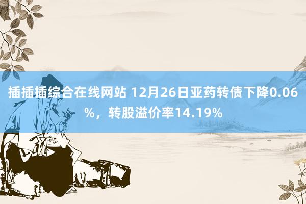 插插插综合在线网站 12月26日亚药转债下降0.06%，转股溢价率14.19%