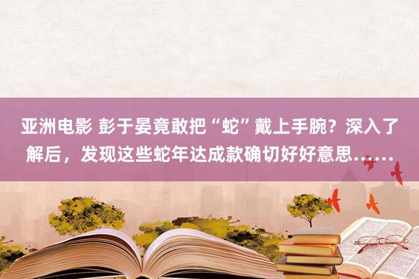 亚洲电影 彭于晏竟敢把“蛇”戴上手腕？深入了解后，发现这些蛇年达成款确切好好意思……