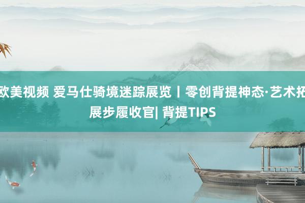 欧美视频 爱马仕骑境迷踪展览丨零创背提神态·艺术拓展步履收官| 背提TIPS