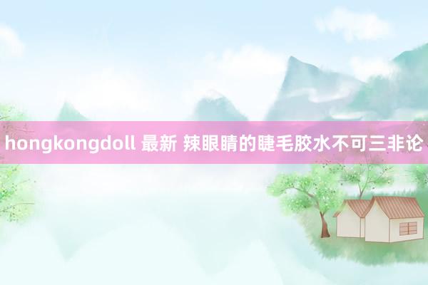 hongkongdoll 最新 辣眼睛的睫毛胶水不可三非论