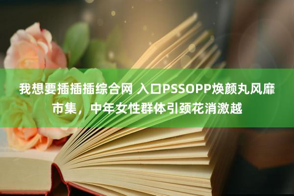 我想要插插插综合网 入口PSSOPP焕颜丸风靡市集，中年女性群体引颈花消激越