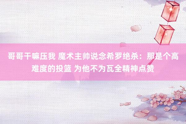 哥哥干嘛压我 魔术主帅说念希罗绝杀：那是个高难度的投篮 为他不为瓦全精神点赞