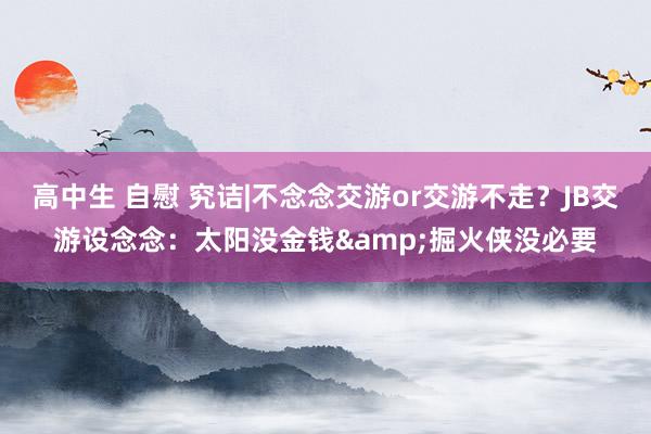 高中生 自慰 究诘|不念念交游or交游不走？JB交游设念念：太阳没金钱&掘火侠没必要