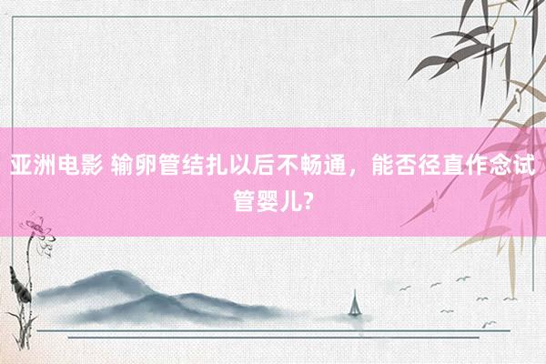 亚洲电影 输卵管结扎以后不畅通，能否径直作念试管婴儿?