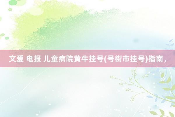文爱 电报 儿童病院黄牛挂号(号街市挂号)指南，