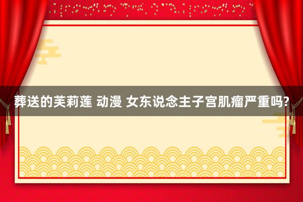 葬送的芙莉莲 动漫 女东说念主子宫肌瘤严重吗?
