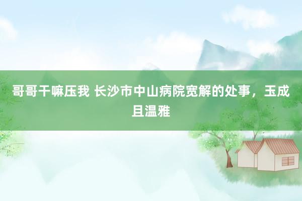 哥哥干嘛压我 长沙市中山病院宽解的处事，玉成且温雅